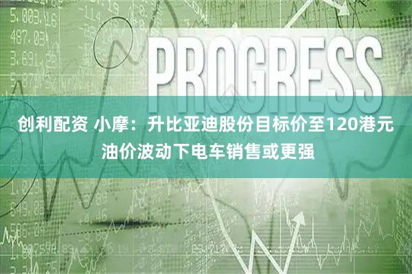 创利配资 小摩：升比亚迪股份目标价至120港元 油价波动下电车销售或更强