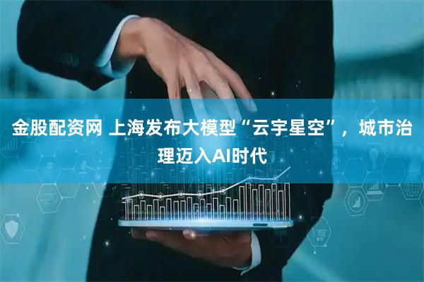 金股配资网 上海发布大模型“云宇星空”，城市治理迈入AI时代