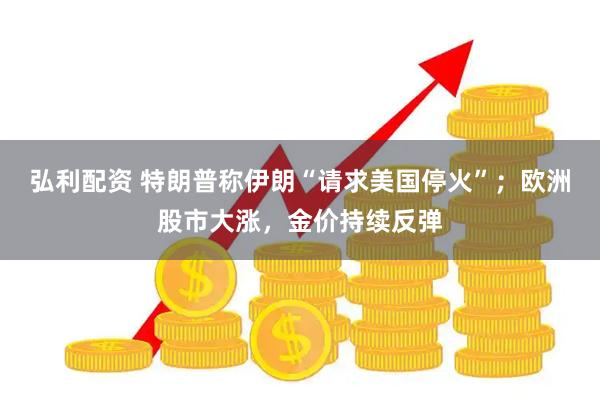 弘利配资 特朗普称伊朗“请求美国停火”；欧洲股市大涨，金价持续反弹
