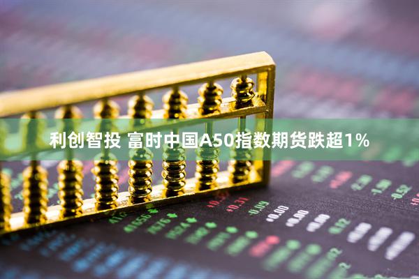 利创智投 富时中国A50指数期货跌超1%