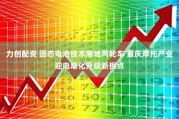 力创配资 固态电池技术落地两轮车 重庆摩托产业迎电动化升级新拐点