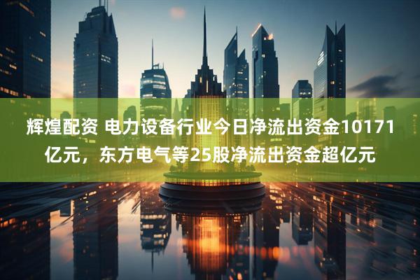 辉煌配资 电力设备行业今日净流出资金10171亿元，东方电气等25股净流出资金超亿元