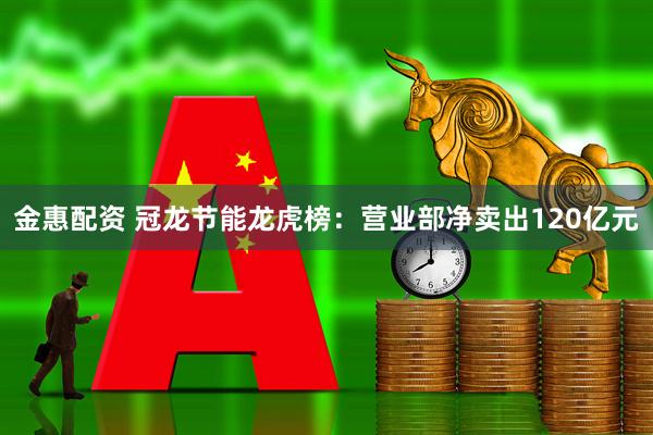 金惠配资 冠龙节能龙虎榜：营业部净卖出120亿元