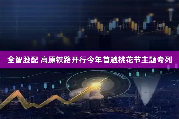 全智股配 高原铁路开行今年首趟桃花节主题专列