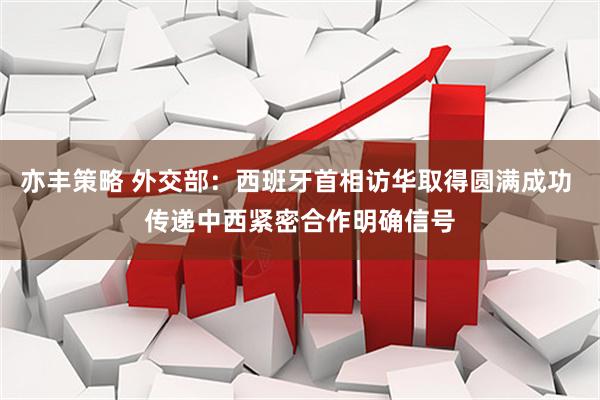 亦丰策略 外交部：西班牙首相访华取得圆满成功 传递中西紧密合作明确信号